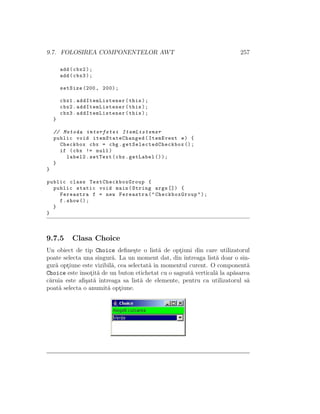 9.7. FOLOSIREA COMPONENTELOR AWT 257
add(cbx2);
add(cbx3);
setSize (200, 200);
cbx1. addItemListener (this);
cbx2. addItemListener (this);
cbx3. addItemListener (this);
}
// Metoda interfetei ItemListener
public void itemStateChanged (ItemEvent e) {
Checkbox cbx = cbg. getSelectedCheckbox ();
if (cbx != null)
label2.setText(cbx.getLabel ());
}
}
public class TestCheckboxGroup {
public static void main(String args []) {
Fereastra f = new Fereastra("CheckboxGroup");
f.show ();
}
}
9.7.5 Clasa Choice
Un obiect de tip Choice deﬁne¸ste o list˘a de opt¸iuni din care utilizatorul
poate selecta una singur˘a. La un moment dat, din ˆıntreaga list˘a doar o sin-
gur˘a opt¸iune este vizibil˘a, cea selectat˘a ˆın momentul curent. O component˘a
Choice este ˆınsot¸it˘a de un buton etichetat cu o sageat˘a vertical˘a la ap˘asarea
c˘aruia este aﬁ¸sat˘a ˆıntreaga sa list˘a de elemente, pentru ca utilizatorul s˘a
poat˘a selecta o anumit˘a opt¸iune.
 