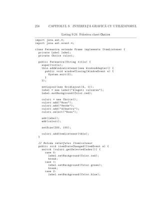 258 CAPITOLUL 9. INTERFAT¸A GRAFIC ˘A CU UTILIZATORUL
Listing 9.24: Folosirea clasei Choice
import java.awt .*;
import java.awt.event .*;
class Fereastra extends Frame implements ItemListener {
private Label label;
private Choice culori;
public Fereastra(String titlu) {
super(titlu);
this. addWindowListener (new WindowAdapter () {
public void windowClosing(WindowEvent e) {
System.exit (0);
}
});
setLayout(new GridLayout (4, 1));
label = new Label("Alegeti culoarea");
label.setBackground(Color.red);
culori = new Choice ();
culori.add("Rosu");
culori.add("Verde");
culori.add("Albastru");
culori.select("Rosu");
add(label);
add(culori);
setSize (200, 100);
culori. addItemListener (this);
}
// Metoda interfetei ItemListener
public void itemStateChanged (ItemEvent e) {
switch (culori. getSelectedIndex ()) {
case 0:
label.setBackground(Color.red);
break;
case 1:
label.setBackground(Color.green);
break;
case 2:
label.setBackground(Color.blue);
 