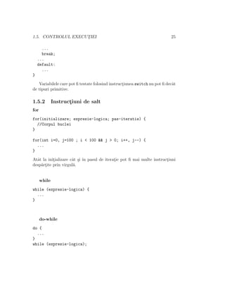 1.5. CONTROLUL EXECUT¸IEI 25
...
break;
...
default:
...
}
Variabilele care pot ﬁ testate folosind instruct¸iunea switch nu pot ﬁ decˆat
de tipuri primitive.
1.5.2 Instruct¸iuni de salt
for
for(initializare; expresie-logica; pas-iteratie) {
//Corpul buclei
}
for(int i=0, j=100 ; i < 100 && j > 0; i++, j--) {
...
}
Atˆat la init¸ializare cˆat ¸si ˆın pasul de iterat¸ie pot ﬁ mai multe instruct¸iuni
desp˘art¸ite prin virgul˘a.
while
while (expresie-logica) {
...
}
do-while
do {
...
}
while (expresie-logica);
 