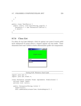 9.7. FOLOSIREA COMPONENTELOR AWT 259
}
}
}
public class TestChoice {
public static void main(String args []) {
Fereastra f = new Fereastra("Choice");
f.show ();
}
}
9.7.6 Clasa List
Un obiect de tip List deﬁne¸ste o list˘a de opt¸iuni care poate ﬁ setat˘a astfel
ˆıncˆat utilizatorul s˘a poat˘a selecta o singur˘a opt¸iune sau mai multe. Toate
elementele listei sunt vizibile ˆın limita dimensiunilor graﬁce ale componentei.
Listing 9.25: Folosirea clasei List
import java.awt .*;
import java.awt.event .*;
class Fereastra extends Frame implements ItemListener {
private Label label;
private List culori;
public Fereastra(String titlu) {
super(titlu);
this. addWindowListener (new WindowAdapter () {
 