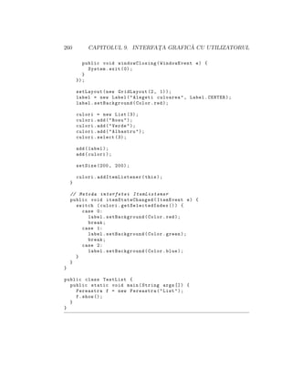 260 CAPITOLUL 9. INTERFAT¸A GRAFIC ˘A CU UTILIZATORUL
public void windowClosing(WindowEvent e) {
System.exit (0);
}
});
setLayout(new GridLayout (2, 1));
label = new Label("Alegeti culoarea", Label.CENTER);
label.setBackground(Color.red);
culori = new List (3);
culori.add("Rosu");
culori.add("Verde");
culori.add("Albastru");
culori.select (3);
add(label);
add(culori);
setSize (200, 200);
culori. addItemListener (this);
}
// Metoda interfetei ItemListener
public void itemStateChanged (ItemEvent e) {
switch (culori. getSelectedIndex ()) {
case 0:
label.setBackground(Color.red);
break;
case 1:
label.setBackground(Color.green);
break;
case 2:
label.setBackground(Color.blue);
}
}
}
public class TestList {
public static void main(String args []) {
Fereastra f = new Fereastra("List");
f.show ();
}
}
 