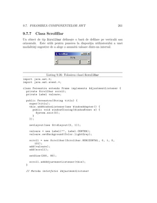 9.7. FOLOSIREA COMPONENTELOR AWT 261
9.7.7 Clasa ScrollBar
Un obiect de tip Scrollbar deﬁne¸ste o bar˘a de deﬁlare pe vertical˘a sau
orizontal˘a. Este util˘a pentru punerea la dispozit¸ia utilizatorului a unei
modalit˘at¸i sugestive de a alege o anumit˘a valoare dintr-un interval.
Listing 9.26: Folosirea clasei ScrollBar
import java.awt .*;
import java.awt.event .*;
class Fereastra extends Frame implements AdjustmentListener {
private Scrollbar scroll;
private Label valoare;
public Fereastra(String titlu) {
super(titlu);
this. addWindowListener (new WindowAdapter () {
public void windowClosing(WindowEvent e) {
System.exit (0);
}
});
setLayout(new GridLayout (2, 1));
valoare = new Label("", Label.CENTER);
valoare.setBackground(Color.lightGray);
scroll = new Scrollbar(Scrollbar.HORIZONTAL , 0, 1, 0,
101);
add(valoare);
add(scroll);
setSize (200, 80);
scroll. addAdjustmentListener (this);
}
// Metoda interfetei AdjustmentListener
 