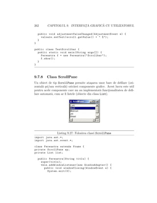 262 CAPITOLUL 9. INTERFAT¸A GRAFIC ˘A CU UTILIZATORUL
public void adjustmentValueChanged (AdjustmentEvent e) {
valoare.setText(scroll.getValue () + " %");
}
}
public class TestScrollbar {
public static void main(String args []) {
Fereastra f = new Fereastra("Scrollbar");
f.show ();
}
}
9.7.8 Clasa ScrollPane
Un obiect de tip ScrollPane permite ata¸sarea unor bare de deﬁlare (ori-
zontal˘a ¸ssi/sau vertical˘a) oric˘arei componente graﬁce. Acest lucru este util
pentru acele componente care nu au implementat˘a funct¸ionalitatea de deﬁ-
lare automat˘a, cum ar ﬁ listele (obiecte din clasa List).
Listing 9.27: Folosirea clasei ScrollPane
import java.awt .*;
import java.awt.event .*;
class Fereastra extends Frame {
private ScrollPane sp;
private List list;
public Fereastra(String titlu) {
super(titlu);
this. addWindowListener (new WindowAdapter () {
public void windowClosing(WindowEvent e) {
System.exit (0);
 