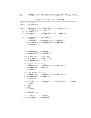 264 CAPITOLUL 9. INTERFAT¸A GRAFIC ˘A CU UTILIZATORUL
Listing 9.28: Folosirea clasei TextField
import java.awt .*;
import java.awt.event .*;
class Fereastra extends Frame implements TextListener {
private TextField nume , parola;
private Label acces;
private static final String UID="Duke", PWD="java" ;
public Fereastra(String titlu) {
super(titlu);
this. addWindowListener (new WindowAdapter () {
public void windowClosing(WindowEvent e) {
System.exit (0);
}
});
setLayout(new GridLayout (3, 1));
setBackground(Color.lightGray);
nume = new TextField("", 30);
parola = new TextField("", 10);
parola.setEchoChar(’*’);
Panel p1 = new Panel ();
p1.setLayout(new FlowLayout(FlowLayout.LEFT));
p1.add(new Label("Nume:"));
p1.add(nume);
Panel p2 = new Panel ();
p2.setLayout(new FlowLayout(FlowLayout.LEFT));
p2.add(new Label("Parola:"));
p2.add(parola);
acces = new Label("Introduceti numele si parola!", Label.
CENTER);
add(p1);
add(p2);
add(acces);
setSize (350, 100);
nume. addTextListener (this);
parola. addTextListener (this);
}
 