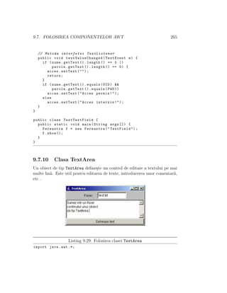 9.7. FOLOSIREA COMPONENTELOR AWT 265
// Metoda interfetei TextListener
public void textValueChanged (TextEvent e) {
if (nume.getText ().length () == 0 ||
parola.getText ().length () == 0) {
acces.setText("");
return;
}
if (nume.getText ().equals(UID) &&
parola.getText ().equals(PWD))
acces.setText("Acces permis!");
else
acces.setText("Acces interzis!");
}
}
public class TestTextField {
public static void main(String args []) {
Fereastra f = new Fereastra("TextField");
f.show ();
}
}
9.7.10 Clasa TextArea
Un obiect de tip TextArea deﬁne¸ste un control de editare a textului pe mai
multe linii. Este util pentru editarea de texte, introducerea unor comentarii,
etc .
Listing 9.29: Folosirea clasei TextArea
import java.awt .*;
 