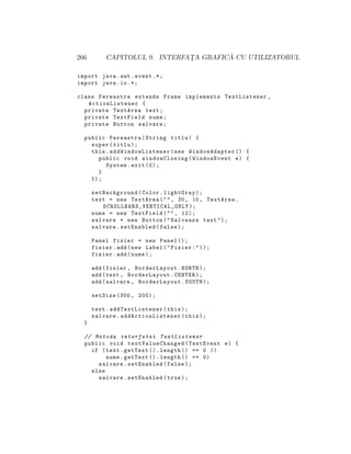266 CAPITOLUL 9. INTERFAT¸A GRAFIC ˘A CU UTILIZATORUL
import java.awt.event .*;
import java.io.*;
class Fereastra extends Frame implements TextListener ,
ActionListener {
private TextArea text;
private TextField nume;
private Button salvare;
public Fereastra(String titlu) {
super(titlu);
this. addWindowListener (new WindowAdapter () {
public void windowClosing(WindowEvent e) {
System.exit (0);
}
});
setBackground(Color.lightGray);
text = new TextArea("", 30, 10, TextArea.
SCROLLBARS_VERTICAL_ONLY );
nume = new TextField("", 12);
salvare = new Button("Salveaza text");
salvare.setEnabled(false);
Panel fisier = new Panel ();
fisier.add(new Label("Fisier:"));
fisier.add(nume);
add(fisier , BorderLayout.NORTH);
add(text , BorderLayout.CENTER);
add(salvare , BorderLayout.SOUTH);
setSize (300, 200);
text. addTextListener (this);
salvare. addActionListener (this);
}
// Metoda interfetei TextListener
public void textValueChanged (TextEvent e) {
if (text.getText ().length () == 0 ||
nume.getText ().length () == 0)
salvare.setEnabled(false);
else
salvare.setEnabled(true);
 