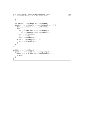 9.7. FOLOSIREA COMPONENTELOR AWT 267
}
// Metoda interfetei ActionListener
public void actionPerformed (ActionEvent e) {
String continut = text.getText ();
try {
PrintWriter out = new PrintWriter(
new FileWriter(nume.getText ()));
out.print(continut);
out.close ();
text.requestFocus ();
} catch(IOException ex) {
ex. printStackTrace ();
}
}
}
public class TestTextArea {
public static void main(String args []) {
Fereastra f = new Fereastra("TextArea");
f.show ();
}
}
 