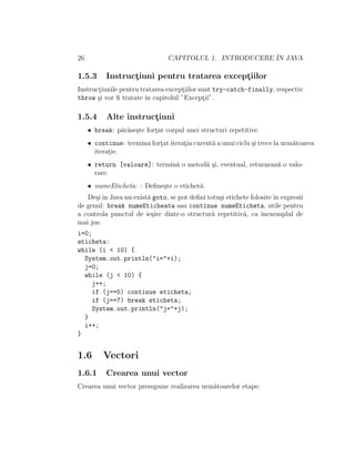 26 CAPITOLUL 1. INTRODUCERE ˆIN JAVA
1.5.3 Instruct¸iuni pentru tratarea except¸iilor
Instruct¸iunile pentru tratarea except¸iilor sunt try-catch-finally, respectiv
throw ¸si vor ﬁ tratate ˆın capitolul ”Except¸ii”.
1.5.4 Alte instruct¸iuni
• break: p˘ar˘ase¸ste fort¸at corpul unei structuri repetitive.
• continue: termina fort¸at iterat¸ia curent˘a a unui ciclu ¸si trece la urm˘atoarea
iterat¸ie.
• return [valoare]: termin˘a o metod˘a ¸si, eventual, returneaz˘a o valo-
rare.
• numeEticheta: : Deﬁne¸ste o etichet˘a.
De¸siˆın Java nu exist˘a goto, se pot deﬁni totu¸si etichete folositeˆın expresii
de genul: break numeEticheata sau continue numeEticheta, utile pentru
a controla punctul de ie¸sire dintr-o structur˘a repetitiv˘a, ca ˆınexemplul de
mai jos:
i=0;
eticheta:
while (i < 10) {
System.out.println("i="+i);
j=0;
while (j < 10) {
j++;
if (j==5) continue eticheta;
if (j==7) break eticheta;
System.out.println("j="+j);
}
i++;
}
1.6 Vectori
1.6.1 Crearea unui vector
Crearea unui vector presupune realizarea urm˘atoarelor etape:
 