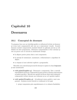 Capitolul 10
Desenarea
10.1 Conceptul de desenare
Un program Java care are interfat¸˘a graﬁc˘a cu utilizatorul trebuie s˘a deseneze
pe ecran toate componentele sale care au o reprezentare vizual˘a. Aceast˘a
desenare include componentele standard folosite ˆın aplicat¸ie precum ¸si cele
deﬁnite de c˘atre programator. Desenarea componentelor se face automat ¸si
este un proces care se execut˘a ˆın urm˘atoarele situat¸ii:
• la aﬁ¸sarea pentru prima dat˘a a unei componente;
• la operat¸ii de minimizare, maximizare, redimensionare a suprafet¸ei de
aﬁ¸sare;
• ca r˘aspuns al unei solicit˘ari explicite a programului.
Metodele care controleaz˘a procesul de desenare se g˘asescˆın clasa Component
¸si sunt urm˘atoarele:
• void paint(Graphics g) - Deseneaz˘a o component˘a. Este o metod˘a
supradeﬁnit˘a de ﬁecare component˘aˆın parte pentru a furniza reprezentarea
sa graﬁc˘a speciﬁc˘a. Metoda este apelat˘a de ﬁecare dat˘a cˆand cont¸inutul
componentei trebuie desenat sau redesenat ¸si nu va ﬁ apelat˘a explicit.
• void update(Graphics g) - Actualizeaz˘a starea graﬁc˘a a unei com-
ponente. Act¸iunea acestei metode se realizeaz˘a ˆın trei pa¸si:
1. ¸sterge componenta prin supradesenarea ei cu culoarea fundalului;
269
 