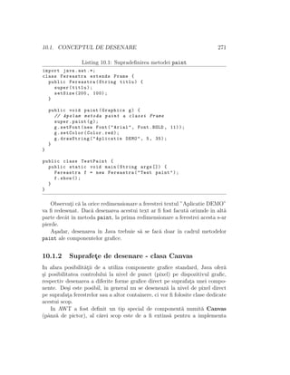 10.1. CONCEPTUL DE DESENARE 271
Listing 10.1: Supradeﬁnirea metodei paint
import java.awt .*;
class Fereastra extends Frame {
public Fereastra(String titlu) {
super(titlu);
setSize (200, 100);
}
public void paint(Graphics g) {
// Apelam metoda paint a clasei Frame
super.paint(g);
g.setFont(new Font("Arial", Font.BOLD , 11));
g.setColor(Color.red);
g.drawString("Aplicatie DEMO", 5, 35);
}
}
public class TestPaint {
public static void main(String args []) {
Fereastra f = new Fereastra("Test paint");
f.show ();
}
}
Observat¸i c˘a la orice redimensionare a ferestrei textul ”Aplicatie DEMO”
va ﬁ redesenat. Dac˘a desenarea acestui text ar ﬁ fost facut˘a oriunde ˆın alt˘a
parte decˆat ˆın metoda paint, la prima redimensionare a ferestrei acesta s-ar
pierde.
A¸sadar, desenarea ˆın Java trebuie s˘a se fac˘a doar ˆın cadrul metodelor
paint ale componentelor graﬁce.
10.1.2 Suprafet¸e de desenare - clasa Canvas
In afara posibilit˘at¸ii de a utiliza componente graﬁce standard, Java ofer˘a
¸si posibilitatea controlului la nivel de punct (pixel) pe dispozitivul graﬁc,
respectiv desenarea a diferite forme graﬁce direct pe suprafat¸a unei compo-
nente. De¸si este posibil, ˆın general nu se deseneaz˘a la nivel de pixel direct
pe suprafat¸a ferestrelor sau a altor containere, ci vor ﬁ folosite clase dedicate
acestui scop.
In AWT a fost deﬁnit un tip special de component˘a numit˘a Canvas
(pˆanz˘a de pictor), al c˘arei scop este de a ﬁ extins˘a pentru a implementa
 