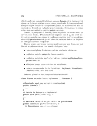 272 CAPITOLUL 10. DESENAREA
obiecte graﬁce cu o anumit˘a ˆınf˘at¸i¸sare. A¸sadar, Canvas este o clas˘a generic˘a
din care se deriveaz˘a subclase pentru crearea suprafet¸elor de desenare (plan¸se).
Plan¸sele nu pot cont¸ine alte componente graﬁce, ele ﬁind utilizate doar ca
suprafet¸e de desenat sau ca fundal pentru animat¸ie. Desenarea pe o plan¸sa
se face prin supradeﬁnirea metodei paint a acesteia.
Concret, o plan¸s˘a este o suprafat¸˘a dreptunghiular˘a de culoare alb˘a, pe
care se poate desena. Dimensiunile sale implicite sunt 0 ¸si, din acest mo-
tiv, este recomandat ca o plan¸sa s˘a redeﬁneasca metoda getPreferredSize,
eventual ¸si getMinimumSize, getMaximumSize, deoarece acestea vor ﬁ apelate
de c˘atre gestionarii de pozit¸ionare.
Etapele uzuale care trebuie parcurse pentru crearea unui desen, sau mai
bine zis a unei componente cu o anumit˘a ˆınf˘at¸i¸sare, sunt:
• crearea unei plan¸se de desenare, adic˘a o subclas˘a a lui Canvas;
• redeﬁnirea metodei paint din clasa respectiv˘a;
• redeﬁnirea metodelor getPreferredSize, eventual getMinimumSize,
getMaximumSize;
• ad˘augarea plan¸sei pe un container cu metoda add.
• tratarea evenimentelor de tip FocusEvent, KeyEvent, MouseEvent,
ComponentEvent, dac˘a este cazul.
Deﬁnirea generic˘a a unei plan¸se are urm˘atorul format:
class Plansa extends Canvas implements ...Listener {
//Eventual, unul sau mai multi constructori
public Plansa() {
...
}
// Metode de desenare a componentei
public void paint(Graphics g) {
...
}
// Metodele folosite de gestionarii de pozitionare
public Dimension getPreferredSize() {
// Dimensiunea implicita a plansei
 