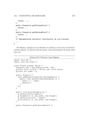 10.1. CONCEPTUL DE DESENARE 273
return ...;
}
public Dimension getMinimumSize() {
return ...
}
public Dimension getMaximumSize() {
return ...
}
// Implementarea metodelor interfetelor de tip Listener
...
}
S˘a deﬁnim o plan¸s˘a pe care desen˘am un p˘atrat ¸si cercul s˘au circumscris,
colorate diferite. La ﬁecare click de mouse, vom interschimba cele dou˘a culori
ˆıntre ele.
Listing 10.2: Folosirea clasei Canvas
import java.awt .*;
import java.awt.event .*;
class Plansa extends Canvas {
Dimension dim = new Dimension (100, 100);
private Color color [] = {Color.red , Color.blue };
private int index = 0;
public Plansa () {
this. addMouseListener (new MouseAdapter () {
public void mouseClicked(MouseEvent e) {
index = 1 - index;
repaint ();
}
});
}
public void paint(Graphics g) {
g.setColor(color[index ]);
g.drawRect (0, 0, dim.width , dim.height);
g.setColor(color [1 - index ]);
g.fillOval (0, 0, dim.width , dim.height);
}
public Dimension getPreferredSize () {
 