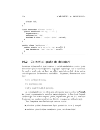 274 CAPITOLUL 10. DESENAREA
return dim;
}
}
class Fereastra extends Frame {
public Fereastra(String titlu) {
super(titlu);
setSize (200, 200);
add(new Plansa (), BorderLayout.CENTER);
}
}
public class TestCanvas {
public static void main(String args []) {
new Fereastra("Test Canvas").show ();
}
}
10.2 Contextul graﬁc de desenare
Inainte ca utilizatorul s˘a poat˘a desena, el trebuie s˘a obt¸in˘a un context graﬁc
de desenare pentru suprafat¸a c˘areia ˆıi apart¸ine regiunea pe care se va desena.
Un context graﬁc este, de fapt, un obiect prin intermediul c˘aruia putem
controla procesul de desenare a unui obiect. In general, desenarea se poate
face:
• pe o port¸iune de ecran,
• la imprimant˘a sau
• ˆıntr-o zon˘a virtual˘a de memorie.
Un context graﬁc este speciﬁcat prin intermediul unui obiect de tip Graph-
ics primit ca parametru ˆın metodele paint ¸si update. In funct¸ie de dispozi-
tivul ﬁzic pe care se face aﬁ¸sarea (ecran, imprimant˘a, plotter, etc) metodele
de desenare au implement˘ari interne diferite, transparente utilizatorului.
Clasa Graphics pune la dispozit¸ie metode pentru:
• primitive graﬁce: desenarea de ﬁguri geometrice, texte ¸si imagini
• stabilirea propriet˘at¸ilor contextului graﬁc, adic˘a stabilirea:
 