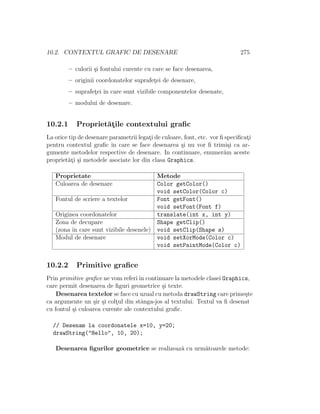 10.2. CONTEXTUL GRAFIC DE DESENARE 275
– culorii ¸si fontului curente cu care se face desenarea,
– originii coordonatelor suprafet¸ei de desenare,
– suprafet¸ei ˆın care sunt vizibile componentelor desenate,
– modului de desenare.
10.2.1 Propriet˘at¸ile contextului graﬁc
La orice tip de desenare parametrii legat¸i de culoare, font, etc. vor ﬁ speciﬁcat¸i
pentru contextul graﬁc ˆın care se face desenarea ¸si nu vor ﬁ trimi¸si ca ar-
gumente metodelor respective de desenare. In continuare, enumer˘am aceste
propriet˘at¸i ¸si metodele asociate lor din clasa Graphics.
Proprietate Metode
Culoarea de desenare Color getColor()
void setColor(Color c)
Fontul de scriere a textelor Font getFont()
void setFont(Font f)
Originea coordonatelor translate(int x, int y)
Zona de decupare Shape getClip()
(zona ˆın care sunt vizibile desenele) void setClip(Shape s)
Modul de desenare void setXorMode(Color c)
void setPaintMode(Color c)
10.2.2 Primitive graﬁce
Prin primitive graﬁce ne vom referiˆın continuare la metodele clasei Graphics,
care permit desenarea de ﬁguri geometrice ¸si texte.
Desenarea textelor se face cu uzual cu metoda drawString care prime¸ste
ca argumente un ¸sir ¸si colt¸ul din stˆanga-jos al textului. Textul va ﬁ desenat
cu fontul ¸si culoarea curente ale contextului graﬁc.
// Desenam la coordonatele x=10, y=20;
drawString("Hello", 10, 20);
Desenarea ﬁgurilor geometrice se realizeaz˘a cu urm˘atoarele metode:
 