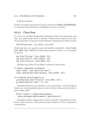 10.3. FOLOSIREA FONTURILOR 277
• Metrica fontului.
Clasele care ofer˘a suport pentru lucrul cu fonturi sunt Font ¸si FontMetrics,
ˆın continuare ﬁind prezentate modalit˘at¸ile de lucru cu acestea.
10.3.1 Clasa Font
Un obiect de tip Font ˆıncapsuleaz˘a informat¸ii despre tot¸i parametrii unui
font, mai put¸in despre metrica acestuia. Constructorul uzual al clasei este
cel care prime¸ste ca argument numele fontului, dimensiunea ¸si stilul acestuia:
Font(String name, int style, int size)
Stilul unui font este speciﬁcat prin intermediul constantelor: Font.PLAIN,
Font.BOLD, Font.ITALIC iar dimensiunea printr-un ˆıntreg, ca ˆın exemplele
de mai jos:
new Font("Dialog", Font.PLAIN, 12);
new Font("Arial", Font.ITALIC, 14);
new Font("Courier", Font.BOLD, 10);
Folosirea unui obiect de tip Font se realizeaz˘a uzual astfel:
// Pentru componente etichetate
Label label = new Label("Un text");
label.setFont(new Font("Dialog", Font.PLAIN, 12));
// In metoda paint(Graphics g)
g.setFont(new Font("Courier", Font.BOLD, 10));
g.drawString("Alt text", 10, 20);
O platform˘a de lucru are instalate, la un moment dat, o serie ˆıntreag˘a de
fonturi care sunt disponibile pentru scrierea textelor. Lista acestor fonturi se
poate obt¸ine astfel:
Font[] fonturi = GraphicsEnvironment.
getLocalGraphicsEnvironment().getAllFonts();
Exemplul urmator aﬁ¸seaz˘a lista tuturor fonturilor disponibile pe plat-
forma curent˘a de lucru. Textul ﬁec˘arui nume de font va ﬁ scris cu fontul s˘au
corespunz˘ator.
 