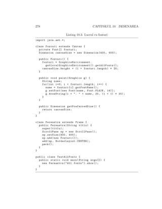 278 CAPITOLUL 10. DESENAREA
Listing 10.3: Lucrul cu fonturi
import java.awt .*;
class Fonturi extends Canvas {
private Font [] fonturi;
Dimension canvasSize = new Dimension (400, 400);
public Fonturi () {
fonturi = GraphicsEnvironment .
getLocalGraphicsEnvironment ().getAllFonts ();
canvasSize.height = (1 + fonturi.length) * 20;
}
public void paint(Graphics g) {
String nume;
for(int i=0; i < fonturi.length; i++) {
nume = fonturi[i]. getFontName ();
g.setFont(new Font(nume , Font.PLAIN , 14));
g.drawString(i + ". " + nume , 20, (i + 1) * 20);
}
}
public Dimension getPreferredSize () {
return canvasSize;
}
}
class Fereastra extends Frame {
public Fereastra(String titlu) {
super(titlu);
ScrollPane sp = new ScrollPane ();
sp.setSize (400, 400);
sp.add(new Fonturi ());
add(sp , BorderLayout.CENTER);
pack ();
}
}
public class TestAllFonts {
public static void main(String args []) {
new Fereastra("All fonts").show ();
}
}
 