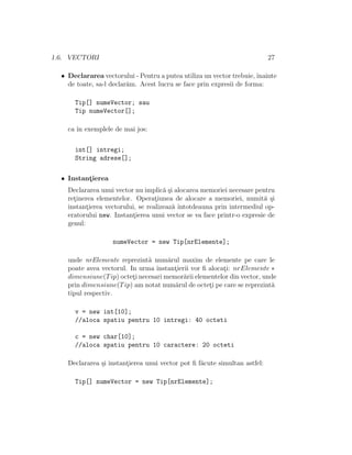 1.6. VECTORI 27
• Declararea vectorului - Pentru a putea utiliza un vector trebuie,ˆınainte
de toate, sa-l declar˘am. Acest lucru se face prin expresii de forma:
Tip[] numeVector; sau
Tip numeVector[];
ca ˆın exemplele de mai jos:
int[] intregi;
String adrese[];
• Instant¸ierea
Declararea unui vector nu implic˘a ¸si alocarea memoriei necesare pentru
ret¸inerea elementelor. Operat¸iunea de alocare a memoriei, numit˘a ¸si
instant¸ierea vectorului, se realizeaz˘a ˆıntotdeauna prin intermediul op-
eratorului new. Instant¸ierea unui vector se va face printr-o expresie de
genul:
numeVector = new Tip[nrElemente];
unde nrElemente reprezint˘a num˘arul maxim de elemente pe care le
poate avea vectorul. In urma instant¸ierii vor ﬁ alocat¸i: nrElemente ∗
dimensiune(Tip) octet¸i necesari memor˘arii elementelor din vector, unde
prin dimensiune(Tip) am notat num˘arul de octet¸i pe care se reprezint˘a
tipul respectiv.
v = new int[10];
//aloca spatiu pentru 10 intregi: 40 octeti
c = new char[10];
//aloca spatiu pentru 10 caractere: 20 octeti
Declararea ¸si instant¸ierea unui vector pot ﬁ f˘acute simultan astfel:
Tip[] numeVector = new Tip[nrElemente];
 