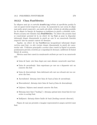 10.3. FOLOSIREA FONTURILOR 279
10.3.2 Clasa FontMetrics
La aﬁ¸sarea unui ¸sir cu metoda drawString trebuie s˘a speciﬁc˘am pozit¸ia la
care s˘a apar˘a textul respectiv pe ecran. In momentul ˆın care avem de aﬁ¸sat
mai multe ¸siruri consecutiv, sau unele sub altele, trebuie s˘a calcul˘am pozit¸iile
lor de aﬁ¸sare ˆın funct¸ie de lungimea ¸si ˆınalt¸imea ˆın pixeli a celorlalte texte.
Pentru aceasta este folosit˘a clasa FontMetrics. Un obiect din aceast˘a clas˘a
se construie¸ste pornind de la un obiect de tip Font ¸si pune la dispozit¸ie
informat¸ii despre dimensiunile ˆın pixeli pe care le au caracterele fontului
respectiv ˆıntr-un anumit context de desenare.
A¸sadar, un obiect de tip FontMetrics ˆıncapsuleaz˘a informat¸ii despre
metrica unui font, cu alte cuvinte despre dimensiunile ˆın pixeli ale carac-
terelor sale. Utilitatea principal˘a a acestei clase const˘a ˆın faptul c˘a permite
pozit¸ionarea precis˘a a textelor pe o suprafat¸˘a de desenare, indiferent de fontul
folosit de acestea.
Metrica unui font const˘a ˆın urm˘atoarele atribute pe care le au caracterele
sale:
• Linia de baz˘a: este linia dup˘a care sunt aliniate caracterele unui font;
• Linia de ascendent¸˘a: linia superioara pe care nu o depaseste nici un
caracter din font
• Linia de descendent¸˘a: linia inferioar˘a sub care nu coboar˘a nici un car-
acter din font;
• Ascendentul: distant¸a ˆıntre linia de baz˘a ¸si linia de ascendent¸˘a;
• Descendentul: distant¸a ˆıntre linia de baz˘a ¸si linia de descendent¸˘a;
• L˘at¸imea: l˘at¸imea unui anumit caracter din font;
• Distant¸a ˆıntre linii (”leading”): distant¸a optim˘a ˆıntre dou˘a linii de text
scrise cu acela¸si font.
• In˘alt¸imea: distant¸a dintre liniile de baz˘a (leading+ascent+descent);
Figura de mai jos prezint˘a o imagine reprezentativ˘a asupra metricii unui
font:
 