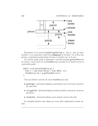 280 CAPITOLUL 10. DESENAREA
Reamintim c˘a la metoda drawString(String s, int x, int y) argu-
mentele x ¸si y repreznit˘a colt¸ul din stˆanga-jos al textului. Ca s˘a ﬁm mai
preci¸si, y reprezint˘a pozit¸ia liniei de baz˘a a textului care va ﬁ scris.
Un context graﬁc pune la dispozit¸ie o metod˘a special˘a getFontMetrics
de creare a unui obiect de tip FontMetrics, pornind de la fontul curent al
contextului graﬁc:
public void paint(Graphics g) {
Font f = new Font("Arial", Font.BOLD, 11);
FontMetrics fm = g.getFontMetrics();
}
Cele mai folosite metode ale clasei FontMetrics sunt:
• getHeight - determin˘aˆın˘alt¸imea unei linii pe care vor ﬁ scrise caractere
ale unui font;
• stringWidth - determin˘a l˘at¸imea total˘aˆın pixeli a unui ¸sir de caractere
speciﬁcat;
• charWidth - determin˘a l˘at¸imea unui anumit caracter din font.
In exemplul urm˘ator sunt aﬁ¸sate pe ecran zilele s˘apt˘amˆanii ¸si lunile an-
ului:
 