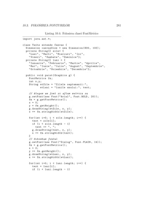10.3. FOLOSIREA FONTURILOR 281
Listing 10.4: Folosirea clasei FontMetrics
import java.awt .*;
class Texte extends Canvas {
Dimension canvasSize = new Dimension (800, 100);
private String [] zile= {
"Luni", "Marti", "Miercuri", "Joi",
"Vineri", "Sambata", "Duminica"};
private String [] luni = {
"Ianuarie", "Februarie", "Martie", "Aprilie",
"Mai", "Iunie", "Iulie", "August", "Septembrie",
"Octombrie", "Noiembrie", "Decembrie"};
public void paint(Graphics g) {
FontMetrics fm;
int x,y;
String etZile = "Zilele saptamanii:",
etLuni = "Lunile anului:", text;
// Alegem un font si aflam metrica sa
g.setFont(new Font("Arial", Font.BOLD , 20));
fm = g. getFontMetrics ();
x = 0;
y = fm.getHeight ();
g.drawString(etZile , x, y);
x += fm.stringWidth(etZile);
for(int i=0; i < zile.length; i++) {
text = zile[i];
if (i < zile.length - 1)
text += ", ";
g.drawString(text , x, y);
x += fm.stringWidth(text);
}
// Schimbam fontul
g.setFont(new Font("Dialog", Font.PLAIN , 14));
fm = g. getFontMetrics ();
x = 0;
y += fm.getHeight ();
g.drawString(etLuni , x, y);
x += fm.stringWidth(etLuni);
for(int i=0; i < luni.length; i++) {
text = luni[i];
if (i < luni.length - 1)
 