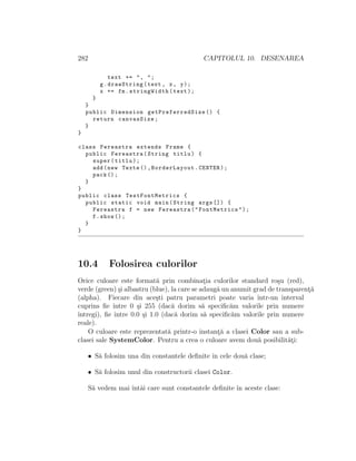 282 CAPITOLUL 10. DESENAREA
text += ", ";
g.drawString(text , x, y);
x += fm.stringWidth(text);
}
}
public Dimension getPreferredSize () {
return canvasSize;
}
}
class Fereastra extends Frame {
public Fereastra(String titlu) {
super(titlu);
add(new Texte (),BorderLayout.CENTER);
pack ();
}
}
public class TestFontMetrics {
public static void main(String args []) {
Fereastra f = new Fereastra("FontMetrics");
f.show ();
}
}
10.4 Folosirea culorilor
Orice culoare este format˘a prin combinat¸ia culorilor standard ro¸su (red),
verde (green) ¸si albastru (blue), la care se adaug˘a un anumit grad de transparent¸˘a
(alpha). Fiecare din ace¸sti patru parametri poate varia ˆıntr-un interval
cuprins ﬁe ˆıntre 0 ¸si 255 (dac˘a dorim s˘a speciﬁc˘am valorile prin numere
ˆıntregi), ﬁe ˆıntre 0.0 ¸si 1.0 (dac˘a dorim s˘a speciﬁc˘am valorile prin numere
reale).
O culoare este reprezentat˘a printr-o instant¸˘a a clasei Color sau a sub-
clasei sale SystemColor. Pentru a crea o culoare avem dou˘a posibilit˘at¸i:
• S˘a folosim una din constantele deﬁnite ˆın cele dou˘a clase;
• S˘a folosim unul din constructorii clasei Color.
S˘a vedem mai ˆıntˆai care sunt constantele deﬁnite ˆın aceste clase:
 