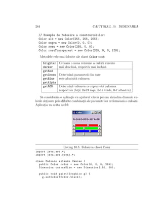 284 CAPITOLUL 10. DESENAREA
// Exemple de folosire a constructorilor:
Color alb = new Color(255, 255, 255);
Color negru = new Color(0, 0, 0);
Color rosu = new Color(255, 0, 0);
Color rosuTransparent = new Color(255, 0, 0, 128);
Metodele cele mai folosite ale clasei Color sunt:
brighter Creeaz˘a o noua versiune a culorii curente
darker mai deschis˘a, respectiv mai ˆınchis˘a
getRed
getGreen Determin˘a parametrii din care
getBlue este alcatuit˘a culoarea
getAlpha
getRGB Determin˘a valoarea ce reprezint˘a culoarea
respectiv˘a (bit¸ii 16-23 ro¸su, 8-15 verde, 0-7 albastru)
S˘a consider˘am o aplicat¸ie cu ajutorul c˘areia putem vizualiza dinamic cu-
lorile obt¸inute prin diferite combinat¸ii ale parametrilor ce formeaz˘a o culoare.
Aplicat¸ia va ar˘ata astfel:
Listing 10.5: Folosirea clasei Color
import java.awt .*;
import java.awt.event .*;
class Culoare extends Canvas {
public Color color = new Color(0, 0, 0, 255);
Dimension canvasSize = new Dimension (150, 50);
public void paint(Graphics g) {
g.setColor(Color.black);
 