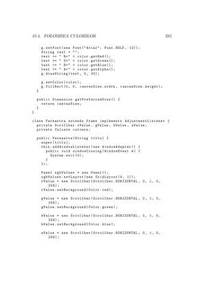 10.4. FOLOSIREA CULORILOR 285
g.setFont(new Font("Arial", Font.BOLD , 12));
String text = "";
text += " R=" + color.getRed ();
text += " G=" + color.getGreen ();
text += " B=" + color.getBlue ();
text += " A=" + color.getAlpha ();
g.drawString(text , 0, 30);
g.setColor(color);
g.fillRect (0, 0, canvasSize.width , canvasSize.height);
}
public Dimension getPreferredSize () {
return canvasSize;
}
}
class Fereastra extends Frame implements AdjustmentListener {
private Scrollbar rValue , gValue , bValue , aValue;
private Culoare culoare;
public Fereastra(String titlu) {
super(titlu);
this. addWindowListener (new WindowAdapter () {
public void windowClosing(WindowEvent e) {
System.exit (0);
}
});
Panel rgbValues = new Panel ();
rgbValues.setLayout(new GridLayout (4, 1));
rValue = new Scrollbar(Scrollbar.HORIZONTAL , 0, 1, 0,
256);
rValue.setBackground(Color.red);
gValue = new Scrollbar(Scrollbar.HORIZONTAL , 0, 1, 0,
256);
gValue.setBackground(Color.green);
bValue = new Scrollbar(Scrollbar.HORIZONTAL , 0, 1, 0,
256);
bValue.setBackground(Color.blue);
aValue = new Scrollbar(Scrollbar.HORIZONTAL , 0, 1, 0,
256);
 