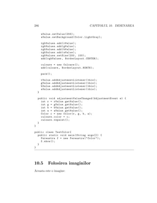 286 CAPITOLUL 10. DESENAREA
aValue.setValue (255);
aValue.setBackground(Color.lightGray);
rgbValues.add(rValue);
rgbValues.add(gValue);
rgbValues.add(bValue);
rgbValues.add(aValue);
rgbValues.setSize (200, 100);
add(rgbValues , BorderLayout.CENTER);
culoare = new Culoare ();
add(culoare , BorderLayout.NORTH);
pack ();
rValue. addAdjustmentListener (this);
gValue. addAdjustmentListener (this);
bValue. addAdjustmentListener (this);
aValue. addAdjustmentListener (this);
}
public void adjustmentValueChanged (AdjustmentEvent e) {
int r = rValue.getValue ();
int g = gValue.getValue ();
int b = bValue.getValue ();
int a = aValue.getValue ();
Color c = new Color(r, g, b, a);
culoare.color = c;
culoare.repaint ();
}
}
public class TestColor{
public static void main(String args []) {
Fereastra f = new Fereastra("Color");
f.show ();
}
}
10.5 Folosirea imaginilor
Aceasta este o imagine:
 