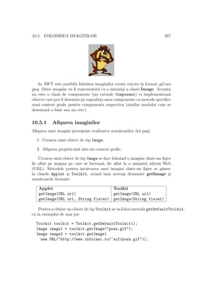 10.5. FOLOSIREA IMAGINILOR 287
In AWT este posibil˘a folosirea imaginilor create extern ˆın format gif sau
jpeg. Orice imagine va ﬁ reprezentat˘a ca o instant¸˘a a clasei Image. Aceasta
nu este o clas˘a de componente (nu extinde Component) ci implementeaz˘a
obiecte care pot ﬁ desenate pe suprafat¸a unor componente cu metode speciﬁce
unui context graﬁc pentru componenta respectiva (similar modului cum se
deseneaz˘a o linie sau un cerc).
10.5.1 Aﬁ¸sarea imaginilor
Aﬁ¸sarea unei imagini presupune realizarea urm˘atoarilor doi pa¸si:
1. Crearea unui obiect de tip Image;
2. Aﬁ¸sarea propriu-zis˘a ˆıntr-un context graﬁc;
Crearea unui obiect de tip Image se face folosind o imagine dintr-un ﬁ¸sier
ﬁe aﬂat pe ma¸sina pe care se lucreaz˘a, ﬁe aﬂat la o anumit˘a adres˘a Web
(URL). Metodele pentru ˆınc˘arcarea unei imagini dintr-un ﬁ¸sier se g˘asesc
ˆın clasele Applet ¸si Toolkit, avˆand ˆıns˘a aceea¸si denumire getImage ¸si
urm˘atoarele formate:
Applet Toolkit
getImage(URL url) getImage(URL url)
getImage(URL url, String fisier) getImage(String fisier)
Pentru a obt¸ine un obiect de tip Toolkit se va folosi metoda getDefaultToolkit,
ca ˆın exemplul de mai jos:
Toolkit toolkit = Toolkit.getDefaultToolkit();
Image image1 = toolkit.getImage("poza.gif");
Image image2 = toolkit.getImage(
new URL("http://www.infoiasi.ro/~acf/poza.gif"));
 