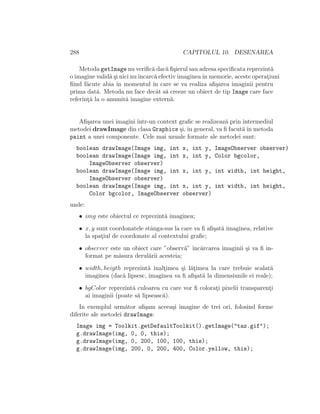 288 CAPITOLUL 10. DESENAREA
Metoda getImage nu veriﬁc˘a dac˘a ﬁ¸sierul sau adresa speciﬁcata reprezint˘a
o imagine valid˘a ¸si nici nuˆıncarc˘a efectiv imagineaˆın memorie, aceste operat¸iuni
ﬁind f˘acute abia ˆın momentul ˆın care se va realiza aﬁ¸sarea imaginii pentru
prima dat˘a. Metoda nu face decˆat s˘a creeze un obiect de tip Image care face
referint¸˘a la o anumit˘a imagine extern˘a.
Aﬁ¸sarea unei imagini ˆıntr-un context graﬁc se realizeaz˘a prin intermediul
metodei drawImage din clasa Graphics ¸si, ˆın general, va ﬁ facut˘aˆın metoda
paint a unei componente. Cele mai uzuale formate ale metodei sunt:
boolean drawImage(Image img, int x, int y, ImageObserver observer)
boolean drawImage(Image img, int x, int y, Color bgcolor,
ImageObserver observer)
boolean drawImage(Image img, int x, int y, int width, int height,
ImageObserver observer)
boolean drawImage(Image img, int x, int y, int width, int height,
Color bgcolor, ImageObserver observer)
unde:
• img este obiectul ce reprezint˘a imaginea;
• x, y sunt coordonatele stˆanga-sus la care va ﬁ aﬁ¸sat˘a imaginea, relative
la spat¸iul de coordonate al contextului graﬁc;
• observer este un obiect care ”observ˘a” ˆınc˘arcarea imaginii ¸si va ﬁ in-
format pe m˘asura derul˘arii acesteia;
• width, heigth reprezint˘a ˆınalt¸imea ¸si l˘at¸imea la care trebuie scalat˘a
imaginea (dac˘a lipsesc, imaginea va ﬁ aﬁ¸sat˘a la dimensiunile ei reale);
• bgColor reprezint˘a culoarea cu care vor ﬁ colorat¸i pixelii transparent¸i
ai imaginii (poate s˘a lipseasc˘a).
In exemplul urm˘ator aﬁ¸sam aceea¸si imagine de trei ori, folosind forme
diferite ale metodei drawImage:
Image img = Toolkit.getDefaultToolkit().getImage("taz.gif");
g.drawImage(img, 0, 0, this);
g.drawImage(img, 0, 200, 100, 100, this);
g.drawImage(img, 200, 0, 200, 400, Color.yellow, this);
 