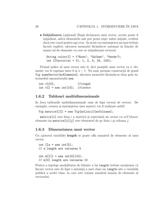 28 CAPITOLUL 1. INTRODUCERE ˆIN JAVA
• Init¸ializarea (opt¸ional) Dup˘a declararea unui vector, acesta poate ﬁ
init¸ializat, adic˘a elementele sale pot primi ni¸ste valori init¸iale, evident
dac˘a este cazul pentru a¸sa ceva. In acest caz instant¸ierea nu mai trebuie
facut˘a explicit, alocarea memoriei f˘acˆandu-se automat ˆın funct¸ie de
num˘a rul de elemente cu care se init¸ializeaz˘a vectorul.
String culori[] = {"Rosu", "Galben", "Verde"};
int []factorial = {1, 1, 2, 6, 24, 120};
Primul indice al unui vector este 0, deci pozit¸iile unui vector cu n ele-
mente vor ﬁ cuprinse ˆıntre 0 ¸si n − 1. Nu sunt permise construct¸ii de genul
Tip numeVector[nrElemente], alocarea memoriei f˘acˆandu-se doar prin in-
termediul opearatorului new.
int v[10]; //ilegal
int v[] = new int[10]; //corect
1.6.2 Tablouri multidimensionale
In Java tablourile multidimensionale sunt de fapt vectori de vectori. De
exemplu, crearea ¸si instant¸ierea unei matrici vor ﬁ realizate astfel:
Tip matrice[][] = new Tip[nrLinii][nrColoane];
matrice[i] este linia i a matricii ¸si reprezint˘a un vector cu nrColoane
elemente iar matrice[i][j] este elementul de pe linia i ¸si coloana j.
1.6.3 Dimensiunea unui vector
Cu ajutorul variabilei length se poate aﬂa num˘arul de elemente al unui
vector.
int []a = new int[5];
// a.length are valoarea 5
int m[][] = new int[5][10];
// m[0].length are valoarea 10
Pentru a ˆınt¸elege modalitatea de folosire a lui length trebuie ment¸ionat c˘a
ﬁecare vector este de fapt o instant¸˘a a unei clase iar length este o variabil˘a
public˘a a acelei clase, ˆın care este ret¸inut num˘arul maxim de elemente al
vectorului.
 