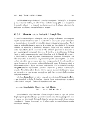 10.5. FOLOSIREA IMAGINILOR 289
Metoda drawImage returneaz˘a true dac˘a imaginea a fost aﬁ¸sat˘aˆınˆıntregime
¸si false ˆın caz contrar, cu alte cuvinte metoda nu a¸stept˘a ca o imagine s˘a
ﬁe complet aﬁ¸sat˘a ci se termin˘a imediat ce procesul de aﬁ¸sare a ˆınceput. In
sect¸iunea urm˘atoare vom detalia acest aspect.
10.5.2 Monitorizarea ˆınc˘arc˘arii imaginilor
In cazul ˆın care se aﬁ¸seaz˘a o imagine care se g˘ase¸ste pe Internet sau imaginea
aﬁ¸sata este de dimensiuni mari se va observa c˘a aceasta nu apare complet de
la ˆınceput ci este desenat˘a treptat, f˘ar˘a intervent¸ia programatorului. Acest
lucru se ˆıntˆampl˘a deoarece metoda drawImage nu face decˆat s˘a declan¸seze
procesul de ˆınc˘arcare ¸si desenare a imaginii, dup˘a care red˘a imediat con-
trolul apelantului, lucru deosebit de util ˆıntrucˆat procesul de ˆınc˘arcare a
unei imagini poate dura mult ¸si nu este de dorit ca ˆın acest interval de timp
(pˆan˘a la ˆınc˘arcarea complet˘a a imaginii) aplicat¸ia s˘a ﬁe blocat˘a. Ca urmare,
la apelul metodei drawImage va ﬁ desenat˘a numai port¸iunea de imagine care
este disponibil˘a la momentul init¸ial ¸si care poate ﬁ incomplet˘a. De aceea
trebuie s˘a existe un mecanism prin care componenta s˘a ﬁe redesenat˘a au-
tomat ˆın momentul ˆın care au mai sosit informat¸ii legate de imagine, pˆan˘a la
aﬁ¸sarea sa complet˘a. Acest mecanism este realizat prin intermediul interfet¸ei
ImageObserver, implementat˘a de clasa Component ¸si deci de toate compo-
nentele. Aceast˘a interfat¸˘a descrie obiecte care au ˆınceput s˘a utilizeze o imag-
ine incomplet˘a ¸si care trebuie anunt¸ate de noile date obt¸inute ˆın legatur˘a cu
imaginea respectiv˘a.
Interfat¸a ImageObserver are o singur˘a metod˘a numit˘a imageUpdate,
ce va ﬁ apelat˘a periodic de ﬁrul de execut¸ie (creat automat) care se ocup˘a
cu ˆınc˘arcarea imaginii. Formatul acestei metode este:
boolean imageUpdate (Image img, int flags,
int x, int y, int w, int h )
Implementarea implicit˘a const˘a dintr-un apel la metoda repaint pentru
dreptunghiul speciﬁcat la apel ¸si care reprezint˘a zona din imagine pentru care
se cunosc noi informat¸ii. Intregul flags furnizeaz˘a informat¸ii despre starea
transferului. Aceste informat¸ii pot ﬁ aﬂate prin intermediul constantelor
deﬁnite de interfat¸˘a:
 