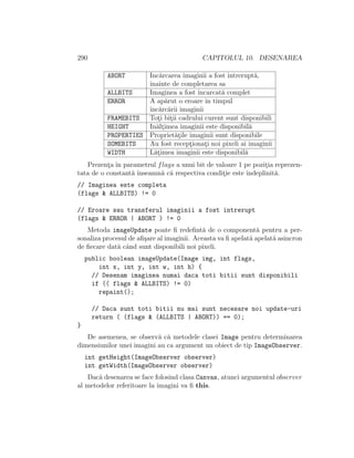 290 CAPITOLUL 10. DESENAREA
ABORT Inc˘arcarea imaginii a fost ˆıntrerupt˘a,
ˆınainte de completarea sa
ALLBITS Imaginea a fost ˆıncarcat˘a complet
ERROR A ap˘arut o eroare ˆın timpul
ˆınc˘arc˘arii imaginii
FRAMEBITS Tot¸i bit¸ii cadrului curent sunt disponibili
HEIGHT In˘alt¸imea imaginii este disponibil˘a
PROPERTIES Propriet˘at¸ile imaginii sunt disponibile
SOMEBITS Au fost recept¸ionat¸i noi pixeli ai imaginii
WIDTH L˘at¸imea imaginii este disponibil˘a
Prezent¸a ˆın parametrul flags a unui bit de valoare 1 pe pozit¸ia reprezen-
tata de o constant˘a ˆınseamn˘a c˘a respectiva condit¸ie este ˆındeplinit˘a.
// Imaginea este completa
(flags & ALLBITS) != 0
// Eroare sau transferul imaginii a fost intrerupt
(flags & ERROR | ABORT ) != 0
Metoda imageUpdate poate ﬁ redeﬁnt˘a de o component˘a pentru a per-
sonaliza procesul de aﬁ¸sare al imaginii. Aceasta va ﬁ apelat˘a apelat˘a asincron
de ﬁecare dat˘a cˆand sunt disponibili noi pixeli.
public boolean imageUpdate(Image img, int flags,
int x, int y, int w, int h) {
// Desenam imaginea numai daca toti bitii sunt disponibili
if (( flags & ALLBITS) != 0)
repaint();
// Daca sunt toti bitii nu mai sunt necesare noi update-uri
return ( (flags & (ALLBITS | ABORT)) == 0);
}
De asemenea, se observ˘a c˘a metodele clasei Image pentru determinarea
dimensiunilor unei imagini au ca argument un obiect de tip ImageObserver.
int getHeight(ImageObserver observer)
int getWidth(ImageObserver observer)
Dac˘a desenarea se face folosind clasa Canvas, atunci argumentul observer
al metodelor referitoare la imagini va ﬁ this.
 