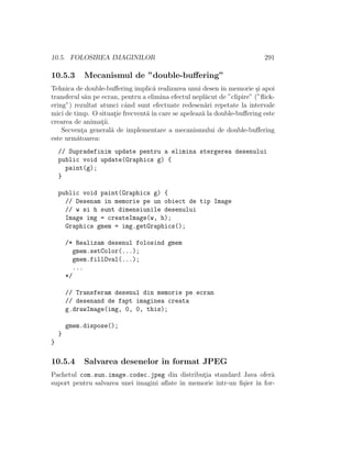 10.5. FOLOSIREA IMAGINILOR 291
10.5.3 Mecanismul de ”double-buﬀering”
Tehnica de double-buﬀering implic˘a realizarea unui desen ˆın memorie ¸si apoi
transferul s˘au pe ecran, pentru a elimina efectul nepl˘acut de ”clipire” (”ﬂick-
ering”) rezultat atunci cˆand sunt efectuate redesen˘ari repetate la intervale
mici de timp. O situat¸ie frecvent˘a ˆın care se apeleaz˘a la double-buﬀering este
crearea de animat¸ii.
Secvent¸a general˘a de implementare a mecanismului de double-buﬀering
este urm˘atoarea:
// Supradefinim update pentru a elimina stergerea desenului
public void update(Graphics g) {
paint(g);
}
public void paint(Graphics g) {
// Desenam in memorie pe un obiect de tip Image
// w si h sunt dimensiunile desenului
Image img = createImage(w, h);
Graphics gmem = img.getGraphics();
/* Realizam desenul folosind gmem
gmem.setColor(...);
gmem.fillOval(...);
...
*/
// Transferam desenul din memorie pe ecran
// desenand de fapt imaginea creata
g.drawImage(img, 0, 0, this);
gmem.dispose();
}
}
10.5.4 Salvarea desenelor ˆın format JPEG
Pachetul com.sun.image.codec.jpeg din distribut¸ia standard Java ofer˘a
suport pentru salvarea unei imagini aﬂate ˆın memorie ˆıntr-un ﬁ¸sier ˆın for-
 