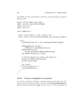 292 CAPITOLUL 10. DESENAREA
mat JPEG. O clas˘a responsabil˘a cu realizarea acestei operat¸iuni ar putea ﬁ
deﬁnit˘a astfel:
import com.sun.image.codec.jpeg.*;
import java.awt.image.BufferedImage;
import java.awt.*;
import java.io.*;
class JPEGWriter {
static float quality = 0.9f; //intre 0 si 1
public static void write(BufferedImage img, String filename) {
try {
FileOutputStream out = new FileOutputStream(filename);
JPEGImageEncoder encoder =
JPEGCodec.createJPEGEncoder(out);
JPEGEncodeParam jep =
encoder.getDefaultJPEGEncodeParam(img);
jep.setQuality(quality, false);
// Folosim setarile de codare jpeg implicite
encoder.setJPEGEncodeParam(jep);
encoder.encode(img);
out.close();
} catch( Exception e ) {
e.printStackTrace();
}
}
}
10.5.5 Crearea imaginilor ˆın memorie
In cazul ˆın care dorim s˘a folosim o anumit˘a imagine creat˘a direct din pro-
gram ¸si nu ˆıncarcat˘a dintr-un ﬁ¸sier vom folosi clasa MemoryImageSource,
aﬂata ˆın pachetul java.awt.image. Pentru aceasta va trebui s˘a deﬁnim un
 
