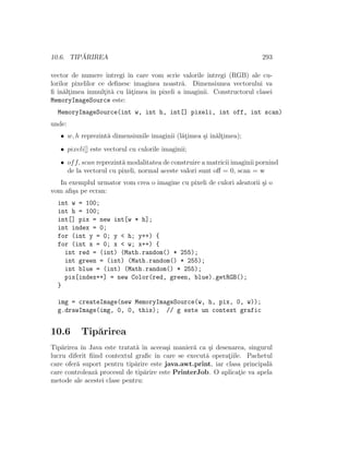 10.6. TIP ˘ARIREA 293
vector de numere ˆıntregi ˆın care vom scrie valorile ˆıntregi (RGB) ale cu-
lorilor pixelilor ce deﬁnesc imaginea noastr˘a. Dimensiunea vectorului va
ﬁ ˆın˘alt¸imea ˆınmult¸it˘a cu l˘at¸imea ˆın pixeli a imaginii. Constructorul clasei
MemoryImageSource este:
MemoryImageSource(int w, int h, int[] pixeli, int off, int scan)
unde:
• w, h reprezint˘a dimensiunile imaginii (l˘at¸imea ¸si ˆın˘alt¸imea);
• pixeli[] este vectorul cu culorile imaginii;
• off, scan reprezint˘a modalitatea de construire a matricii imaginii pornind
de la vectorul cu pixeli, normal aceste valori sunt oﬀ = 0, scan = w
In exemplul urmator vom crea o imagine cu pixeli de culori aleatorii ¸si o
vom aﬁ¸sa pe ecran:
int w = 100;
int h = 100;
int[] pix = new int[w * h];
int index = 0;
for (int y = 0; y < h; y++) {
for (int x = 0; x < w; x++) {
int red = (int) (Math.random() * 255);
int green = (int) (Math.random() * 255);
int blue = (int) (Math.random() * 255);
pix[index++] = new Color(red, green, blue).getRGB();
}
img = createImage(new MemoryImageSource(w, h, pix, 0, w));
g.drawImage(img, 0, 0, this); // g este un context grafic
10.6 Tip˘arirea
Tip˘arirea ˆın Java este tratat˘a ˆın aceea¸si manier˘a ca ¸si desenarea, singurul
lucru diferit ﬁind contextul graﬁc ˆın care se execut˘a operat¸iile. Pachetul
care ofer˘a suport pentru tip˘arire este java.awt.print, iar clasa principal˘a
care controleaz˘a procesul de tip˘arire este PrinterJob. O aplicat¸ie va apela
metode ale acestei clase pentru:
 