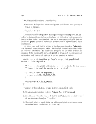 294 CAPITOLUL 10. DESENAREA
• Crearea unei sesiuni de tip˘arire (job);
• Invocarea dialogului cu utilizatorul pentru speciﬁcarea unor parametri
legat¸i de tip˘arire;
• Tip˘arirea efectiv˘a.
Orice component˘a care poate ﬁ aﬁ¸sat˘a pe ecran poate ﬁ ¸si tip˘arit˘a. In gen-
eral, orice informat¸ii care trebuie atˆat aﬁ¸sate cˆat ¸si tip˘arite, vor ﬁ ˆıncapsulate
ˆıntr-un obiect graﬁc - component˘a, care are o reprezentare vizual˘a descris˘a
de metoda paint ¸si care va speciﬁca ¸si modalitatea de reprezentare a sa la
imprimant˘a.
Un obiect care va ﬁ tip˘arit trebuie s˘a implementeze interfat¸a Printable,
care cont¸ine o singur˘a metod˘a print, responsabil˘a cu descrierea modalit˘at¸ii
de tip˘arire a obiectului. In cazul cˆand imaginea de pe ecran coincide cu
imaginea de la imprimant˘a, metodele paint ¸si print pot speciﬁca aceea¸si
secvent¸˘a de cod. In general, metoda print are urm˘atorul format:
public int print(Graphics g, PageFormat pf, int pageIndex)
throws PrinterException {
// Descrirea imaginii obiectului ce va fi afisata la imprimanta
// Poate fi un apel la metoda paint: paint(g)
if (ceva nu este in regula}) {
return Printable.NO_SUCH_PAGE;
}
return Printable.PAGE_EXISTS;
}
Pa¸sii care trebuie efectuat¸i pentru tip˘arirea unui obiect sunt:
1. Crearea unei sesiuni de tip˘arire: PrinterJob.getPrinterJob
2. Speciﬁcarea obiectului care va ﬁ tip˘arit: setPrintable; acesta trebuie
s˘a implementeze interfat¸a Printable;
3. Opt¸ional, init¸ierea unui dialog cu utilizatorul pentru precizarea unor
parametri legat¸i de tip˘arire: printDialog;
 