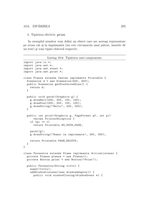 10.6. TIP ˘ARIREA 295
4. Tip˘arirea efectiv˘a: print.
In exemplul urm˘ator vom deﬁni un obiect care are aceea¸si reprezentare
pe ecran cˆat ¸si la imprimant˘a (un cerc circumscris unui p˘atrat, ˆınsotite de
un text) ¸si vom tip˘ari obiectul respectiv.
Listing 10.6: Tip˘arirea unei componente
import java.io.*;
import java.awt .*;
import java.awt.event .*;
import java.awt.print .*;
class Plansa extends Canvas implements Printable {
Dimension d = new Dimension (400, 400);
public Dimension getPreferredSize () {
return d;
}
public void paint(Graphics g) {
g.drawRect (200, 200, 100, 100);
g.drawOval (200, 200, 100, 100);
g.drawString("Hello", 200, 200);
}
public int print(Graphics g, PageFormat pf , int pi)
throws PrinterException {
if (pi >= 1)
return Printable.NO_SUCH_PAGE;
paint(g);
g.drawString("Numai la imprimanta", 200, 300);
return Printable.PAGE_EXISTS;
}
}
class Fereastra extends Frame implements ActionListener {
private Plansa plansa = new Plansa ();
private Button print = new Button("Print");
public Fereastra(String titlu) {
super(titlu);
addWindowListener (new WindowAdapter () {
public void windowClosing(WindowEvent e) {
 