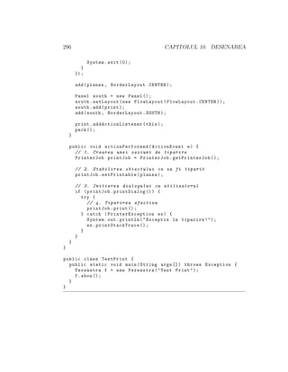296 CAPITOLUL 10. DESENAREA
System.exit (0);
}
});
add(plansa , BorderLayout.CENTER);
Panel south = new Panel ();
south.setLayout(new FlowLayout(FlowLayout.CENTER));
south.add(print);
add(south , BorderLayout.SOUTH);
print. addActionListener (this);
pack ();
}
public void actionPerformed (ActionEvent e) {
// 1. Crearea unei sesiuni de tiparire
PrinterJob printJob = PrinterJob.getPrinterJob ();
// 2. Stabilirea obiectului ce va fi tiparit
printJob.setPrintable(plansa);
// 3. Initierea dialogului cu utilizatorul
if (printJob.printDialog ()) {
try {
// 4. Tiparirea efectiva
printJob.print ();
} catch ( PrinterException ex) {
System.out.println("Exceptie la tiparire!");
ex. printStackTrace ();
}
}
}
}
public class TestPrint {
public static void main(String args []) throws Exception {
Fereastra f = new Fereastra("Test Print");
f.show ();
}
}
 