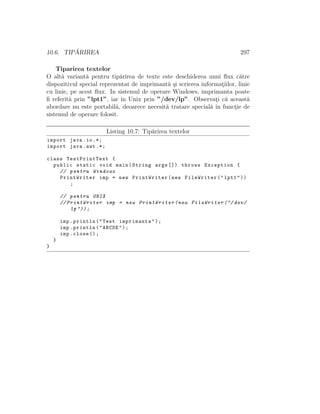 10.6. TIP ˘ARIREA 297
Tiparirea textelor
O alt˘a variant˘a pentru tip˘arirea de texte este deschiderea unui ﬂux c˘atre
dispozitivul special reprezentat de imprimant˘a ¸si scrierea informat¸iilor, linie
cu linie, pe acest ﬂux. In sistemul de operare Windows, imprimanta poate
ﬁ referit˘a prin ”lpt1”, iar ˆın Unix prin ”/dev/lp”. Observat¸i c˘a aceast˘a
abordare nu este portabil˘a, deoarece necesit˘a tratare special˘a ˆın funct¸ie de
sistemul de operare folosit.
Listing 10.7: Tip˘arirea textelor
import java.io.*;
import java.awt .*;
class TestPrintText {
public static void main(String args []) throws Exception {
// pentru Windows
PrintWriter imp = new PrintWriter(new FileWriter("lpt1"))
;
// pentru UNIX
// PrintWriter imp = new PrintWriter(new FileWriter ("/ dev/
lp"));
imp.println("Test imprimanta");
imp.println("ABCDE");
imp.close ();
}
}
 
