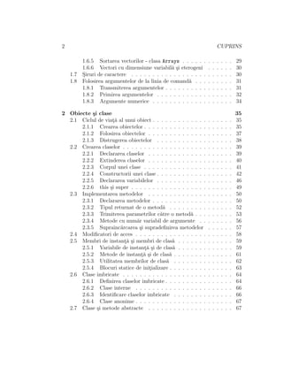 2 CUPRINS
1.6.5 Sortarea vectorilor - clasa Arrays . . . . . . . . . . . . 29
1.6.6 Vectori cu dimensiune variabil˘a ¸si eterogeni . . . . . . 30
1.7 S¸iruri de caractere . . . . . . . . . . . . . . . . . . . . . . . . 30
1.8 Folosirea argumentelor de la linia de comand˘a . . . . . . . . . 31
1.8.1 Transmiterea argumentelor . . . . . . . . . . . . . . . . 31
1.8.2 Primirea argumentelor . . . . . . . . . . . . . . . . . . 32
1.8.3 Argumente numerice . . . . . . . . . . . . . . . . . . . 34
2 Obiecte ¸si clase 35
2.1 Ciclul de viat¸˘a al unui obiect . . . . . . . . . . . . . . . . . . . 35
2.1.1 Crearea obiectelor . . . . . . . . . . . . . . . . . . . . . 35
2.1.2 Folosirea obiectelor . . . . . . . . . . . . . . . . . . . . 37
2.1.3 Distrugerea obiectelor . . . . . . . . . . . . . . . . . . 38
2.2 Crearea claselor . . . . . . . . . . . . . . . . . . . . . . . . . . 39
2.2.1 Declararea claselor . . . . . . . . . . . . . . . . . . . . 39
2.2.2 Extinderea claselor . . . . . . . . . . . . . . . . . . . . 40
2.2.3 Corpul unei clase . . . . . . . . . . . . . . . . . . . . . 41
2.2.4 Constructorii unei clase . . . . . . . . . . . . . . . . . . 42
2.2.5 Declararea variabilelor . . . . . . . . . . . . . . . . . . 46
2.2.6 this ¸si super . . . . . . . . . . . . . . . . . . . . . . . . 49
2.3 Implementarea metodelor . . . . . . . . . . . . . . . . . . . . 50
2.3.1 Declararea metodelor . . . . . . . . . . . . . . . . . . . 50
2.3.2 Tipul returnat de o metod˘a . . . . . . . . . . . . . . . 52
2.3.3 Trimiterea parametrilor c˘atre o metod˘a . . . . . . . . . 53
2.3.4 Metode cu num˘ar variabil de argumente . . . . . . . . 56
2.3.5 Supraˆınc˘arcarea ¸si supradeﬁnirea metodelor . . . . . . 57
2.4 Modiﬁcatori de acces . . . . . . . . . . . . . . . . . . . . . . . 58
2.5 Membri de instant¸˘a ¸si membri de clas˘a . . . . . . . . . . . . . 59
2.5.1 Variabile de instant¸˘a ¸si de clas˘a . . . . . . . . . . . . . 59
2.5.2 Metode de instant¸˘a ¸si de clas˘a . . . . . . . . . . . . . . 61
2.5.3 Utilitatea membrilor de clas˘a . . . . . . . . . . . . . . 62
2.5.4 Blocuri statice de init¸ializare . . . . . . . . . . . . . . . 63
2.6 Clase imbricate . . . . . . . . . . . . . . . . . . . . . . . . . . 64
2.6.1 Deﬁnirea claselor imbricate . . . . . . . . . . . . . . . . 64
2.6.2 Clase interne . . . . . . . . . . . . . . . . . . . . . . . 66
2.6.3 Identiﬁcare claselor imbricate . . . . . . . . . . . . . . 66
2.6.4 Clase anonime . . . . . . . . . . . . . . . . . . . . . . . 67
2.7 Clase ¸si metode abstracte . . . . . . . . . . . . . . . . . . . . 67
 