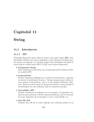 Capitolul 11
Swing
11.1 Introducere
11.1.1 JFC
Tehnologia Swing face parte dintr-un proiect mai amplu numit JFC (Java
Foundation Classes) care pune la dispozit¸ie o serie ˆıntreag˘a de facilit˘at¸i pen-
tru scrierea de aplicat¸ii cu o interfat¸˘a graﬁc˘a mult ˆımbog˘at¸it˘a funct¸ional ¸si
estetic fat¸˘a de vechiul model AWT. In JFC sunt incluse urm˘atoarele:
• Componente Swing
Sunt componente ceˆınlocuiesc ¸siˆın acela¸si timp extind vechiul set oferit
de modelul AWT.
• Look-and-Feel
Permite schimbarea ˆınf˘at¸i¸s˘arii ¸si a modului de interact¸iune cu aplicat¸ia
ˆın funct¸ie de preferint¸ele ﬁec˘aruia. Acela¸si program poate utiliza di-
verse moduri Look-and-Feel, cum ar ﬁ cele standard Windows, Mac,
Java, Motif sau altele oferite de diver¸si dezvoltatori, acestea putˆand ﬁ
interschimbate de c˘atre utilizator chiar la momentul execut¸iei .
• Accessibility API
Permite dezvoltarea de aplicat¸ii care s˘a comunice cu dispozitive uti-
lizate de c˘atre persoane cu diverse tipuri de handicap, cum ar ﬁ cititoare
de ecran, dispozitive de recunoa¸stere a vocii, ecrane Braille, etc.
• Java 2D API
Folosind Java 2D pot ﬁ create aplicat¸ii care utilizeaz˘a graﬁc˘a la un
299
 