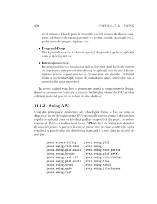 300 CAPITOLUL 11. SWING
nivel avansat. Clasele puse la dispozit¸ie permit crearea de desene com-
plexe, efectuarea de operat¸ii geometrice (rotiri, scal˘ari, translat¸ii, etc.),
prelucrarea de imagini, tip˘arire, etc.
• Drag-and-Drop
Ofer˘a posibilitatea de a efectua operat¸ii drag-and-drop ˆıntre aplicat¸ii
Java ¸si aplicat¸ii native.
• Internat¸ionalizare
Internat¸ionalizarea ¸si localizarea aplicat¸iilor sunt dou˘a facilit˘at¸i extrem
de importante care permit dezvoltarea de aplicat¸ii care s˘a poat˘a ﬁ con-
ﬁgurate pentru exploatarea lor ˆın diverse zone ale globului, utilizˆand
limba ¸si particularit˘at¸ile legate de formatarea datei, numerelor sau a
monedei din zona respectiv˘a.
In aceste capitol vom face o prezentare scurt˘a a componentelor Swing,
deoarece prezentarea detaliata a tuturor facilit˘at¸ilor oferite de JFC ar oferi
suﬁcient material pentru un volum de sine st˘at˘ator.
11.1.2 Swing API
Unul din principalele deziderate ale tehnologiei Swing a fost s˘a pun˘a la
dispozit¸ie un set de componente GUI extensibile care s˘a permit˘a dezvoltarea
rapid˘a de aplicat¸ii Java cu interfat¸˘a graﬁc˘a competitiv˘a din punct de vedere
comercial. Pentru a realiza acest lucru, API-ul oferit de Swing este deosebit
de complex avˆand 17 pachete ˆın care se g˘asesc sute de clase ¸si interfet¸e. Lista
complet˘a a pacehetelor din distribut¸ia standard 1.4 este dat˘a ˆın tabelul de
mai jos:
javax.accessibility javax.swing.plaf
javax.swing.text.html javax.swing
javax.swing.plaf.basic javax.swing.text.parser
javax.swing.border javax.swing.plaf.metal
javax.swing.text.rtf javax.swing.colorchooser
javax.swing.plaf.multi javax.swing.tree
javax.swing.event javax.swing.table
javax.swing.undo javax.swing.filechooser
javax.swing.text
 
