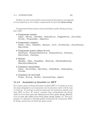 11.1. INTRODUCERE 301
Evident, nu toate aceste pachete sunt necesare la dezvolatarea unei aplicat¸ii,
cel mai important ¸si care cont¸ine componentele de baz˘a ﬁind javax.swing.
Componentele folosite pentru crearea interfet¸elor graﬁce Swing pot ﬁ gru-
pate astfel:
• Componente atomice
JLabel, JButton, JCheckBox, JRadioButton, JToggleButton, JScrollBar,
JSlider, JProgressBar, JSeparator
• Componente complexe
JTable, JTree, JComboBox, JSpinner, JList, JFileChooser, JColorChooser,
JOptionPane
• Componente pentru editare de text
JTextField, JFormattedTextField, JPasswordField, JTextArea,
JEditorPane, JTextPane
• Meniuri
JMenuBar, JMenu, JPopupMenu, JMenuItem, JCheckboxMenuItem,
JRadioButtonMenuItem
• Containere intermediare
JPanel, JScrollPane, JSplitPane, JTabbedPane, JDesktopPane,
JToolBar
• Containere de nivel ˆınalt
JFrame, JDialog, JWindow, JInternalFrame, JApplet
11.1.3 Asem˘an˘ari ¸si deosebiri cu AWT
Nu se poate spune c˘a Swing ˆınlocuie¸ste modelul AWT ci ˆıl extinde pe acesta
din urm˘a ad˘augˆandu-i noi componente care ﬁe ˆınlocuiesc unele vechi ﬁe sunt
cu totul noi. O convent¸ie ˆın general respectat˘a este preﬁxarea numelui unei
clase AWT cu litera ”J” pentru a denumi clasa corespondent˘a din Swing.
Astfel, ˆın locul clasei java.awt.Button putem folosi javax.swing.JButton,
ˆın loc de java.awt.Label putem folosi javax.swing.JLabel, etc. Este reco-
mandat ca o aplicat¸ie cu interfat¸˘a graﬁc˘a s˘a foloseasc˘a ﬁe componente AWT,
ﬁe Swing, amestecarea lor ﬁind mai put¸in uzual˘a.
 