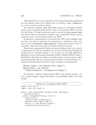 302 CAPITOLUL 11. SWING
Aplicat¸iile GUI vor aveaˆın continuare nevoie de pachetul java.awt deoarece
aici sunt deﬁnite unele clase utilitare cum ar ﬁ Color, Font, Dimension,
etc. care nu au fost rescrise ˆın Swing.
De asemenea, pachetul java.awt.event r˘amˆane ˆın continuare esent¸ial
pentru tratarea evenimentelor generate atˆat de componente AWT cˆat ¸si de
cele din Swing. Pe lˆang˘a acesta mai poate ﬁ necesar ¸si javax.swing.event
care descrie tipuri de evenimente speciﬁce unor componente Swing, mecan-
ismul de tratare a lor ﬁind ˆıns˘a acela¸si ca ˆın AWT.
Pozit¸ionarea componentelor este preluat˘a din AWT, ﬁind ad˘augate ˆıns˘a
noi clase care descriu gestionari de pozit¸ionare ˆın completarea celor exis-
tente, cum ar ﬁ BoxLayout ¸si SpringLayout. Difer˘a ˆıns˘a modul de lucru cu
containere, dup˘a cum vom vedea ˆın sect¸iunea dedicat˘a acestora.
Majoritatea componentelor Swing care permit aﬁ¸sarea unui text ca parte
a reprezent˘arii lor GUI pot speciﬁca acel text ﬁe ˆın mod normal folosind un
anumit font ¸si o anumit˘a culoare ce pot ﬁ setate cu metodele setFont ¸si
setColor, ﬁe prin intermediul limbajului HTML. Folosirea HTML aduce o
ﬂexibilitatea deosebit˘a ˆın realizarea interfet¸ei graﬁce, ˆıntrucˆat putem aplica
format˘ari multiple unui text, descompunerea acestuia pe mai multe linii, etc.,
singurul dezavantaj ﬁind ˆıncetinirea etapei de aﬁ¸sare a componentelor.
JButton simplu = new JButton("Text simplu");
JButton html = new JButton(
"<html><u>Text</u> <i>formatat</i></html>");
S˘a descriem o aplict¸ie simpl˘a folosind AWT ¸si apoi Swing, pentru a ne
crea o prim˘a impresie asupra diferent¸elor ¸si asem˘an˘arilor dintre cele dou˘a
modele.
Listing 11.1: O aplicat¸ie simpl˘a AWT
import java.awt .*;
import java.awt.event .*;
public class ExempluAWT extends Frame implements
ActionListener {
public ExempluAWT(String titlu) {
super(titlu);
setLayout(new FlowLayout ());
add(new Label("Hello AWT"));
Button b = new Button("Close");
b. addActionListener (this);
 