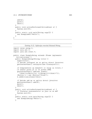 11.1. INTRODUCERE 303
add(b);
pack ();
show ();
}
public void actionPerformed (ActionEvent e) {
System.exit (0);
}
public static void main(String args []) {
new ExempluAWT("Hello");
}
}
Listing 11.2: Aplicat¸ia rescris˘a folosind Swing
import javax.swing .*;
import java.awt .*;
import java.awt.event .*;
public class ExempluSwing extends JFrame implements
ActionListener {
public ExempluSwing(String titlu) {
super(titlu);
// Metoda setLayout nu se aplica direct ferestrei
getContentPane ().setLayout(new FlowLayout ());
// Componentele au denumiri ce incep cu litera J
// Textul poate fi si in format HTML
getContentPane ().add(new JLabel(
"<html ><u>Hello </u> <i>Swing </i></html >"));
JButton b = new JButton("Close");
b. addActionListener (this);
// Metoda add nu se aplica direct ferestrei
getContentPane ().add(b);
pack ();
show ();
}
public void actionPerformed (ActionEvent e) {
// Tratarea evenimentelor se face ca in AWT
System.exit (0);
}
public static void main(String args []) {
new ExempluSwing("Hello");
}
 