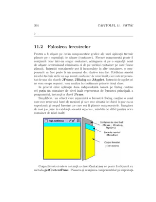 304 CAPITOLUL 11. SWING
}
11.2 Folosirea ferestrelor
Pentru a ﬁ aﬁ¸sate pe ecran componentele graﬁce ale unei aplicat¸ii trebuie
plasate pe o suprafat¸˘a de aﬁ¸sare (container). Fiecare component˘a poate ﬁ
cont¸inut˘a doar ˆıntr-un singur container, ad˘augarea ei pe o supraft¸˘a nou˘a
de aﬁ¸sare determinˆand eliminarea ei de pe vechiul container pe care fusese
plasat˘a. Intrucˆat containerele pot ﬁ ˆıncapsulate ˆın alte containere, o com-
ponent˘a va face parte la un moment dat dintr-o ierarhie. R˘ad˘acina acestei
ierarhii trebuie s˘a ﬁe un a¸sa numit container de nivel ˆınalt, care este reprezen-
tat de una din clasele JFrame, JDialog sau JApplet. Intrucˆat de appleturi
ne vom ocupa separat, vom analiza ˆın continuare primele dou˘a clase.
In general orice aplicat¸ie Java independent˘a bazat˘a pe Swing cont¸ine
cel put¸in un container de nivel ˆınalt reprezentat de fereastra principal˘a a
programului, instant¸˘a a clasei JFrame.
Simpliﬁcat, un obiect care reprezint˘a o fereastr˘a Swing cont¸ine o zon˘a
care este rezervat˘a barei de meniuri ¸si care este situat˘a de obieci ˆın partea sa
superioar˘a ¸si corpul ferestrei pe care vor ﬁ plasate componentele. Imaginea
de mai jos pune ˆın evident¸˘a aceast˘a separare, valabil˘a de altfel pentru orice
container de nivel ˆınalt:
Corpul ferestrei este o instant¸˘a a clasei Container ce poate ﬁ obt¸inut˘a cu
metoda getContentPane. Plasarea ¸si aranjarea componentelor pe suprafat¸a
 