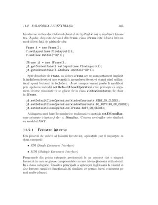 11.2. FOLOSIREA FERESTRELOR 305
ferestrei se va face deci folosind obiectul de tip Container ¸si nu direct fereas-
tra. A¸sadar, de¸si este derivat˘a din Frame, clasa JFrame este folosit˘a ˆıntr-un
mod diferit fat¸˘a de p˘arintele s˘au:
Frame f = new Frame();
f.setLayout(new FlowLayout());
f.add(new Button("OK"));
JFrame jf = new JFrame();
jf.getContentPane().setLayout(new FlowLayout());
jf.getContentPane().add(new JButton("OK"));
Spre deosebire de Frame, un obiect JFrame are un comportament implicit
la ˆınchiderea ferestrei care const˘a ˆın ascunderea ferestrei atunci cˆand utiliza-
torul apas˘a butonul de ˆınchidere. Acest comportament poate ﬁ modiﬁcat
prin apelarea metodei setDefaultCloseOperation care prime¸ste ca argu-
ment diverse constante ce se g˘asesc ﬁe ˆın clasa WindowConstants, ﬁe chiar
ˆın JFrame.
jf.setDefaultCloseOperation(WindowConstants.HIDE_ON_CLOSE);
jf.setDefaultCloseOperation(WindowConstants.DO_NOTHING_ON_CLOSE);
jf.setDefaultCloseOperation(JFrame.EXIT_ON_CLOSE);
Ad˘augarea unei bare de meniuri se realizeaz˘a cu metoda setJMenuBar,
care prime¸ste o instant¸˘a de tip JMenuBar. Crearea meniurilor este similar˘a
cu modelul AWT.
11.2.1 Ferestre interne
Din punctul de vedere al folosirii ferestrelor, aplicat¸iile pot ﬁ ˆımp˘art¸ite ˆın
dou˘a categorii:
• SDI (Single Document Interface)
• MDI (Multiple Document Interface)
Programele din prima categorie gestioneaz˘a la un moment dat o singur˘a
fereastr˘a ˆın care se g˘asesc componentele cu care interact¸ioneaz˘a utilizatorul.
In a doua categorie, fereastra principal˘a a aplicat¸iei ˆınglobeaz˘a la rˆandul ei
alte ferestre, uzual cu funct¸ionalit˘at¸i similare, ce permit lucrul concurent pe
mai multe planuri.
 