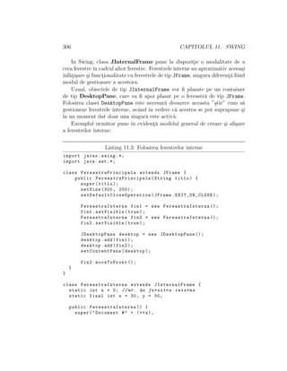 306 CAPITOLUL 11. SWING
In Swing, clasa JInternalFrame pune la dispozit¸ie o modalitate de a
crea ferestreˆın cadrul altor ferestre. Ferestrele interne au aproximativ aceea¸si
ˆınf˘at¸i¸sare ¸si funct¸ionalitate cu ferestrele de tip JFrame, singura diferent¸˘a ﬁind
modul de gestionare a acestora.
Uzual, obiectele de tip JInternalFrame vor ﬁ plasate pe un container
de tip DesktopPane, care va ﬁ apoi plasat pe o fereastr˘a de tip JFrame.
Folosirea clasei DesktopPane este necesar˘a deoarece aceasta ”¸stie” cum s˘a
gestioneze ferestrele interne, avˆand ˆın vedere c˘a acestea se pot suprapune ¸si
la un moment dat doar una singur˘a este activ˘a.
Exemplul urm˘ator pune ˆın evident¸˘a modelul general de creare ¸si aﬁ¸sare
a ferestrelor interne:
Listing 11.3: Folosirea ferestrelor interne
import javax.swing .*;
import java.awt .*;
class FereastraPrincipala extends JFrame {
public FereastraPrincipala (String titlu) {
super(titlu);
setSize (300, 200);
setDefaultCloseOperation (JFrame.EXIT_ON_CLOSE);
FereastraInterna fin1 = new FereastraInterna ();
fin1.setVisible(true);
FereastraInterna fin2 = new FereastraInterna ();
fin2.setVisible(true);
JDesktopPane desktop = new JDesktopPane ();
desktop.add(fin1);
desktop.add(fin2);
setContentPane(desktop);
fin2.moveToFront ();
}
}
class FereastraInterna extends JInternalFrame {
static int n = 0; //nr. de ferestre interne
static final int x = 30, y = 30;
public FereastraInterna () {
super("Document #" + (++n),
 
