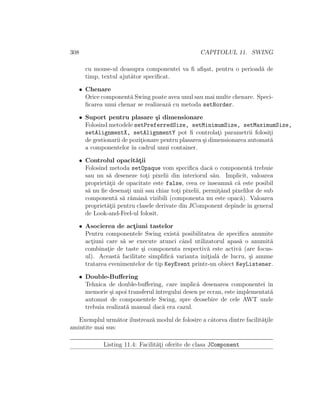 308 CAPITOLUL 11. SWING
cu mouse-ul deasupra componentei va ﬁ aﬁ¸sat, pentru o perioad˘a de
timp, textul ajut˘ator speciﬁcat.
• Chenare
Orice component˘a Swing poate avea unul sau mai multe chenare. Speci-
ﬁcarea unui chenar se realizeaz˘a cu metoda setBorder.
• Suport pentru plasare ¸si dimensionare
Folosind metodele setPreferredSize, setMinimumSize, setMaximumSize,
setAlignmentX, setAlignmentY pot ﬁ controlat¸i parametrii folosit¸i
de gestionarii de pozit¸ionare pentru plasarea ¸si dimensionarea automat˘a
a componentelor ˆın cadrul unui container.
• Controlul opacit˘at¸ii
Folosind metoda setOpaque vom speciﬁca dac˘a o component˘a trebuie
sau nu s˘a deseneze tot¸i pixelii din interiorul s˘au. Implicit, valoarea
propriet˘at¸ii de opacitate este false, ceea ce ˆınseamn˘a c˘a este posibil
s˘a nu ﬁe desenat¸i unii sau chiar tot¸i pixelii, permit¸ˆand pixelilor de sub
component˘a s˘a r˘amˆan˘a vizibili (componenta nu este opac˘a). Valoarea
propriet˘at¸ii pentru clasele derivate din JComponent depinde ˆın general
de Look-and-Feel-ul folosit.
• Asocierea de act¸iuni tastelor
Pentru componentele Swing exist˘a posibilitatea de speciﬁca anumite
act¸iuni care s˘a se execute atunci cˆand utilizatorul apas˘a o anumit˘a
combinat¸ie de taste ¸si componenta respectiv˘a este activ˘a (are focus-
ul). Aceast˘a facilitate simpliﬁc˘a varianta init¸ial˘a de lucru, ¸si anume
tratarea evenimentelor de tip KeyEvent printr-un obiect KeyListener.
• Double-Buﬀering
Tehnica de double-buﬀering, care implic˘a desenarea componentei ˆın
memorie ¸si apoi transferulˆıntregului desen pe ecran, este implementat˘a
automat de componentele Swing, spre deosebire de cele AWT unde
trebuia realizat˘a manual dac˘a era cazul.
Exemplul urm˘ator ilustreaz˘a modul de folosire a cˆatorva dintre facilit˘at¸ile
amintite mai sus:
Listing 11.4: Facilit˘at¸i oferite de clasa JComponent
 